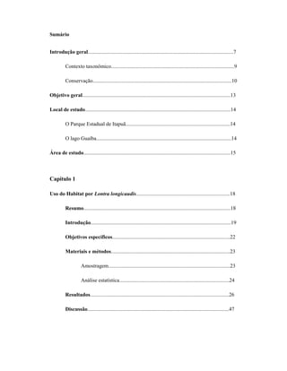 Sumário
Introdução geral..............................................................................................................7
Contexto taxonômico.............................................................................................9
Conservação.........................................................................................................10
Objetivo geral................................................................................................................13
Local de estudo..............................................................................................................14
O Parque Estadual de Itapuã...............................................................................14
O lago Guaíba......................................................................................................14
Área de estudo...............................................................................................................15

Capítulo 1
Uso do Habitat por Lontra longicaudis.......................................................................18
Resumo...............................................................................................................18
Introdução..........................................................................................................19
Objetivos específicos.........................................................................................22
Materiais e métodos..........................................................................................23
Amostragem............................................................................................23
Análise estatística...................................................................................24
Resultados.........................................................................................................26
Discussão...........................................................................................................47

 