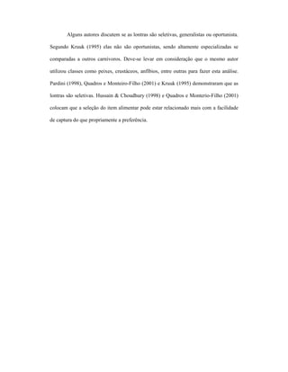 Alguns autores discutem se as lontras são seletivas, generalistas ou oportunista.
Segundo Kruuk (1995) elas não são oportunistas, sendo altamente especializadas se
comparadas a outros carnívoros. Deve-se levar em consideração que o mesmo autor
utilizou classes como peixes, crustáceos, anfíbios, entre outras para fazer esta análise.
Pardini (1998), Quadros e Monteiro-Filho (2001) e Kruuk (1995) demonstraram que as
lontras são seletivas. Hussain & Choudhury (1998) e Quadros e Monterio-Filho (2001)
colocam que a seleção do item alimentar pode estar relacionado mais com a facilidade
de captura do que propriamente a preferência.

 