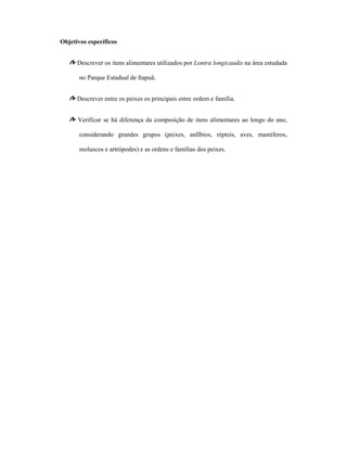 Objetivos específicos
Descrever os itens alimentares utilizados por Lontra longicaudis na área estudada
no Parque Estadual de Itapuã.
Descrever entre os peixes os principais entre ordem e família.
Verificar se há diferença da composição de itens alimentares ao longo do ano,
considerando grandes grupos (peixes, anfíbios, répteis, aves, mamíferos,
moluscos e artrópodes) e as ordens e famílias dos peixes.

 