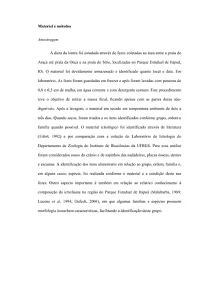 Material e métodos
Amostragem
A dieta da lontra foi estudada através de fezes coletadas na área entre a praia do
Araçá até praia da Onça e na praia do Sítio, localizadas no Parque Estadual de Itapuã,
RS. O material foi devidamente armazenado e identificado quanto local e data. Em
laboratório. As fezes foram guardadas em freezer e após foram lavadas com peneiras de
0,8 e 0,3 cm de malha, em água corrente e com detergente comum. Este procedimento
teve o objetivo de retirar a massa fecal, ficando apenas com as partes duras nãodigeríveis. Após a lavagem, o material era secado em temperatura ambiente de dois a
três dias. Quando secos, foram triados e os itens identificados conforme grupo, ordem e
família quando possível. O material ictiológico foi identificado através de literatura
(Eifert, 1992) e por comparação com a coleção do Laboratório de Ictiologia do
Departamento de Zoologia do Instituto de Biociências da UFRGS. Para essa análise
foram considerados ossos do crânio e de espinhos das nadadeiras, placas ósseas, dentes
e escamas. A identificação dos itens alimentares em relação ao grupo, ordem, família e,
em alguns casos, espécie, foi realizada conforme o material e a condição deste nas
fezes. Outro aspecto importante é também em relação ao relativo conhecimento à
composição da ictiofauna na região do Parque Estadual de Itapuã (Malabarba, 1989;
Lucena et al. 1994; Dufech, 2004), em que algumas famílias e espécies possuem
morfologia óssea bem características, facilitando a identificação deste grupo.

 