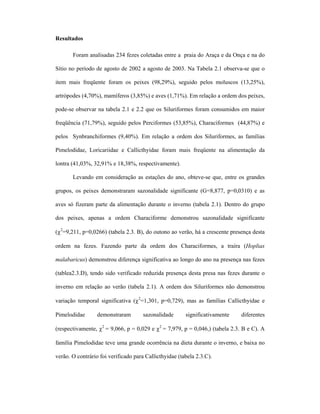 Resultados
Foram analisadas 234 fezes coletadas entre a praia do Araça e da Onça e na do
Sítio no período de agosto de 2002 a agosto de 2003. Na Tabela 2.1 observa-se que o
item mais freqüente foram os peixes (98,29%), seguido pelos moluscos (13,25%),
artrópodes (4,70%), mamíferos (3,85%) e aves (1,71%). Em relação a ordem dos peixes,
pode-se observar na tabela 2.1 e 2.2 que os Siluriformes foram consumidos em maior
freqüência (71,79%), seguido pelos Perciformes (53,85%), Characiformes (44,87%) e
pelos Synbranchiformes (9,40%). Em relação a ordem dos Siluriformes, as famílias
Pimelodidae, Loricariidae e Callicthyidae foram mais freqüente na alimentação da
lontra (41,03%, 32,91% e 18,38%, respectivamente).
Levando em consideração as estações do ano, obteve-se que, entre os grandes
grupos, os peixes demonstraram sazonalidade significante (G=8,877, p=0,0310) e as
aves só fizeram parte da alimentação durante o inverno (tabela 2.1). Dentro do grupo
dos peixes, apenas a ordem Characiforme demonstrou sazonalidade significante
(χ2=9,211, p=0,0266) (tabela 2.3. B), do outono ao verão, há a crescente presença desta
ordem na fezes. Fazendo parte da ordem dos Characiformes, a traíra (Hoplias
malabaricus) demonstrou diferença significativa ao longo do ano na presença nas fezes
(tablea2.3.D), tendo sido verificado reduzida presença desta presa nas fezes durante o
inverno em relação ao verão (tabela 2.1). A ordem dos Siluriformes não demonstrou
variação temporal significativa (χ2=1,301, p=0,729), mas as famílias Callicthyidae e
Pimelodidae

demonstraram

sazonalidade

significativamente

diferentes

(respectivamente, χ2 = 9,066, p = 0,029 e χ2 = 7,979, p = 0,046,) (tabela 2.3. B e C). A
família Pimelodidae teve uma grande ocorrência na dieta durante o inverno, e baixa no
verão. O contrário foi verificado para Callicthyidae (tabela 2.3.C).

 