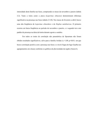 intensidade desta família nas fezes, compreende os meses de novembro a janeiro (tabela
2.2). Tanto a traíra como a piava (Leporinus obtusens) demonstraram diferença
significativa na presença nas fezes (tabela 2.3.D). Nos meses de fevereiro a abril, houve
uma alta freqüência de Leporinus obtusidens e de Hoplias malabaricus. O primeiro
ocorreu em baixa freqüência no período de novembro a janeiro, e o segundo teve este
padrão de presença na dieta da lontra durante agosto a outubro.
Em todos os testes de correlação não paramétrica de Spearman não foram
obtidos resultados significativos, salvo para a família Ariidae (rs=1,00, p<0,01) em que
houve correlação positiva com a presença nas fezes e o nível d’água do lago Guaíba nos
agrupamentos em classes conforme os gráficos de pluviosidade da região (Anexo1).

 