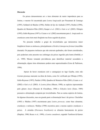 Discussão
Os peixes demonstraram ser o item alimentar de maior importância para as
lontras, o mesmo foi encontrado para Lontra longicaudis por Passamani & Camargo
(1995), Soldateli & Blacher (1996), Helder & Ker de Andrade (1997), Pardini (1998),
Quadros & Monteiro-Filho (2001), Kasper et al. (2002) e Gori et al. (2003). Olimpio
(1992), Gallo-Reynoso (1997) e Cezare et al. (2002) encontraram para L. longicaudis os
crustáceos como item mais freqüente nas fezes seguido de peixes.
No presente trabalho o grupo de invertebrados que demonstrou maior
freqüência foram os moluscos, principalmente o bivalve Limnoperna fortunei (mexilhão
dourado). Os pequenos moluscos que não estavam quebrados, não foram considerados,
pois poderiam estar presente nos estômagos de peixes ingerido pela lontra (Ostfeld, et
al., 1989). Mesmo tomando providências para identificar material secundário a
alimentação, alguns itens alimentares podem estar superestimados (Carss & Parkinson,
1996).
Apesar de haver crustáceos (siri e caranguejo) no lago Guaíba, estes não
tiveram presença marcante na dieta da lontra, como foi verificado por Olimpo (1992),
Gallo-Reynoso (1997), Pardini (1998), Quadros & Monteiro-Filho (2001), Cezare et al.
(2002) e Gori et al. (2003). A Lontra felina (Mason, 1990), as espécies representadas
pelo gênero Aonyx (Hussain & Choudhury, 1998) e Enhydra lutris (Estes, 1989)
possuem a alimentação composta por invertebrados. Para as outras espécies de lontras,
há algumas discussões, mas em grande parte a alimentação base é de peixes. Chechébar
(1985) e Medina (1997) encontraram para Lontra provocax, como base alimentar,
crustáceos e moluscos. Medina (1998) encontrou para a mesma espécie crustáceos e
peixes.

A ariranha (Pteronura brasiliensis) se alimenta basicamente de peixes

(Duplaix, 1980; Rosas et al., 1999), e Lontra canadensis, segundo Tumlison & Karnes

 
