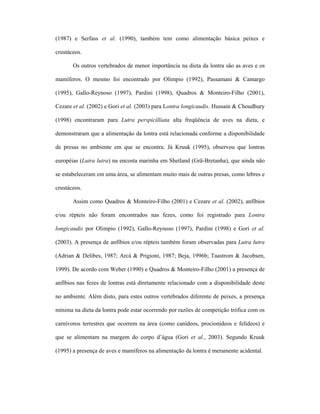 (1987) e Serfass et al. (1990), também tem como alimentação básica peixes e
crustáceos.
Os outros vertebrados de menor importância na dieta da lontra são as aves e os
mamíferos. O mesmo foi encontrado por Olimpio (1992), Passamani & Camargo
(1995), Gallo-Reynoso (1997), Pardini (1998), Quadros & Monteiro-Filho (2001),
Cezare et al. (2002) e Gori et al. (2003) para Lontra longicaudis. Hussain & Choudhury
(1998) encontraram para Lutra perspicilliata alta freqüência de aves na dieta, e
demonstraram que a alimentação da lontra está relacionada conforme a disponibilidade
de presas no ambiente em que se encontra. Já Kruuk (1995), observou que lontras
européias (Lutra lutra) na encosta marinha em Shetland (Grã-Bretanha), que ainda não
se estabeleceram em uma área, se alimentam muito mais de outras presas, como lebres e
crustáceos.
Assim como Quadros & Monteiro-Filho (2001) e Cezare et al. (2002), anfíbios
e/ou répteis não foram encontrados nas fezes, como foi registrado para Lontra
longicaudis por Olimpio (1992), Gallo-Reynoso (1997), Pardini (1998) e Gori et al.
(2003). A presença de anfíbios e/ou répteis também foram observadas para Lutra lutra
(Adrian & Delibes, 1987; Arcá & Prigioni, 1987; Beja, 1996b; Taastrom & Jacobsen,
1999). De acordo com Weber (1990) e Quadros & Monteiro-Filho (2001) a presença de
anfíbios nas fezes de lontras está diretamente relacionado com a disponibilidade deste
no ambiente. Além disto, para estes outros vertebrados diferente de peixes, a presença
mínima na dieta da lontra pode estar ocorrendo por razões de competição trófica com os
carnívoros terrestres que ocorrem na área (como canídeos, procionídeos e felídeos) e
que se alimentam na margem do corpo d’água (Gori et al., 2003). Segundo Kruuk
(1995) a presença de aves e mamíferos na alimentação da lontra é meramente acidental.

 