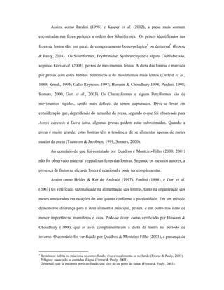 Assim, como Pardini (1998) e Kasper et al. (2002), a presa mais comum
encontradas nas fezes pertence a ordem dos Siluriformes. Os peixes identificados nas
fezes da lontra são, em geral, de comportamento bento-pelágico∗ ou demersal* (Froese
& Pauly, 2003). Os Siluriformes, Erythrinidae, Synbranchydae e alguns Cichlidae são,
segundo Gori et al. (2003), peixes de movimentos lentos. A dieta das lontras é marcada
por presas com estes hábitos bentônicos e de movimentos mais lentos (Ostfeld et al.,
1989, Kruuk, 1995; Gallo-Reynoso, 1997; Hussain & Choudhury,1998; Pardini, 1998;
Somers, 2000, Gori et al., 2003). Os Characiformes e alguns Perciformes são de
movimentos rápidos, sendo mais difíceis de serem capturados. Deve-se levar em
consideração que, dependendo do tamanho da presa, segundo o que foi observado para
Aonyx capensis e Lutra lutra, algumas presas podem estar subestimadas. Quando a
presa é muito grande, estas lontras têm a tendência de se alimentar apenas de partes
macias da presa (Taastrom & Jacobsen, 1999; Somers, 2000).
Ao contrário do que foi contatado por Quadros e Monteiro-Filho (2000; 2001)
não foi observado material vegetal nas fezes das lontras. Segundo os mesmos autores, a
presença de frutas na dieta da lontra é ocasional e pode ser complementar.
Assim como Helder & Ker de Andrade (1997), Pardini (1998), e Gori et al.
(2003) foi verificado sazonalidade na alimentação das lontras, tanto na organização dos
meses amostrados em estações do ano quanto conforme a pluviosidade. Em um método
demonstrou diferença para o item alimentar principal, peixes, e em outro nos itens de
menor importância, mamíferos e aves. Pode-se dizer, como verificado por Hussain &
Choudhury (1998), que as aves complementaram a dieta da lontra no período de
inverno. O contrário foi verificado por Quadros & Monteiro-Filho (2001), a presença de

∗

Bentônico: habita ou relaciona-se com o fundo, vive e/ou alimenta-se no fundo (Froese & Pauly, 2003).
Pelágico: associado as camadas d’água (Froese & Pauly, 2003).
Demersal: que se encontra perto do fundo, que vive no ou perto do fundo (Froese & Pauly, 2003).

 