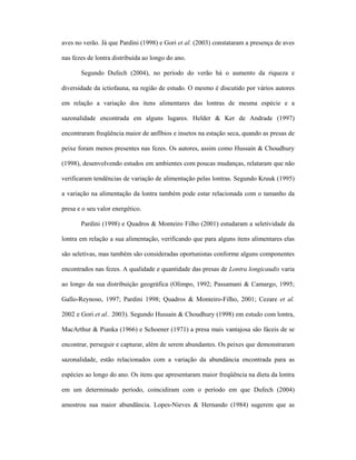 aves no verão. Já que Pardini (1998) e Gori et al. (2003) constataram a presença de aves
nas fezes de lontra distribuída ao longo do ano.
Segundo Dufech (2004), no período do verão há o aumento da riqueza e
diversidade da ictiofauna, na região de estudo. O mesmo é discutido por vários autores
em relação a variação dos itens alimentares das lontras de mesma espécie e a
sazonalidade encontrada em alguns lugares. Helder & Ker de Andrade (1997)
encontraram freqüência maior de anfíbios e insetos na estação seca, quando as presas de
peixe foram menos presentes nas fezes. Os autores, assim como Hussain & Choudhury
(1998), desenvolvendo estudos em ambientes com poucas mudanças, relataram que não
verificaram tendências de variação de alimentação pelas lontras. Segundo Kruuk (1995)
a variação na alimentação da lontra também pode estar relacionada com o tamanho da
presa e o seu valor energético.
Pardini (1998) e Quadros & Monteiro Filho (2001) estudaram a seletividade da
lontra em relação a sua alimentação, verificando que para alguns itens alimentares elas
são seletivas, mas também são consideradas oportunistas conforme alguns componentes
encontrados nas fezes. A qualidade e quantidade das presas de Lontra longicaudis varia
ao longo da sua distribuição geográfica (Olimpo, 1992; Passamani & Camargo, 1995;
Gallo-Reynoso, 1997; Pardini 1998; Quadros & Monteiro-Filho, 2001; Cezare et al.
2002 e Gori et al.. 2003). Segundo Hussain & Choudhury (1998) em estudo com lontra,
MacArthur & Pianka (1966) e Schoener (1971) a presa mais vantajosa são fáceis de se
encontrar, perseguir e capturar, além de serem abundantes. Os peixes que demonstraram
sazonalidade, estão relacionados com a variação da abundância encontrada para as
espécies ao longo do ano. Os itens que apresentaram maior freqüência na dieta da lontra
em um determinado período, coincidiram com o período em que Dufech (2004)
amostrou sua maior abundância. Lopes-Nieves & Hernando (1984) sugerem que as

 
