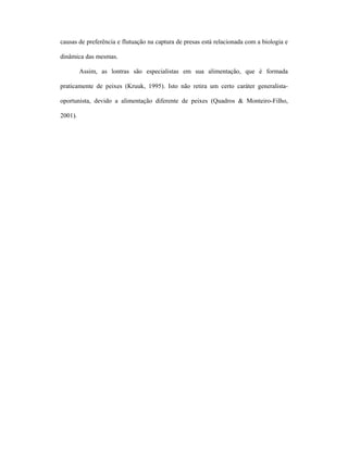 causas de preferência e flutuação na captura de presas está relacionada com a biologia e
dinâmica das mesmas.
Assim, as lontras são especialistas em sua alimentação, que é formada
praticamente de peixes (Kruuk, 1995). Isto não retira um certo caráter generalistaoportunista, devido a alimentação diferente de peixes (Quadros & Monteiro-Filho,
2001).

 