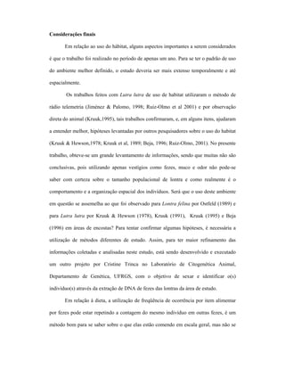 Considerações finais
Em relação ao uso do hábitat, alguns aspectos importantes a serem considerados
é que o trabalho foi realizado no período de apenas um ano. Para se ter o padrão de uso
do ambiente melhor definido, o estudo deveria ser mais extenso temporalmente e até
espacialmente.
Os trabalhos feitos com Lutra lutra de uso de habitat utilizaram o método de
rádio telemetria (Jiménez & Palomo, 1998; Ruiz-Olmo et al 2001) e por observação
direta do animal (Kruuk,1995), tais trabalhos confirmaram, e, em alguns itens, ajudaram
a entender melhor, hipóteses levantadas por outros pesquisadores sobre o uso do habitat
(Kruuk & Hewson,1978; Kruuk et al, 1989; Beja, 1996; Ruiz-Olmo, 2001). No presente
trabalho, obteve-se um grande levantamento de informações, sendo que muitas não são
conclusivas, pois utilizando apenas vestígios como fezes, muco e odor não pode-se
saber com certeza sobre o tamanho populacional de lontra e como realmente é o
comportamento e a organização espacial dos indivíduos. Será que o uso deste ambiente
em questão se assemelha ao que foi observado para Lontra felina por Ostfeld (1989) e
para Lutra lutra por Kruuk & Hewson (1978), Kruuk (1991), Kruuk (1995) e Beja
(1996) em áreas de encostas? Para tentar confirmar algumas hipóteses, é necessária a
utilização de métodos diferentes de estudo. Assim, para ter maior refinamento das
informações coletadas e analisadas neste estudo, está sendo desenvolvido e executado
um outro projeto por Cristine Trinca no Laboratório de Citogenética Animal,
Departamento de Genética, UFRGS, com o objetivo de sexar e identificar o(s)
indivíduo(s) através da extração de DNA de fezes das lontras da área de estudo.
Em relação à dieta, a utilização de freqüência de ocorrência por item alimentar
por fezes pode estar repetindo a contagem do mesmo indivíduo em outras fezes, é um
método bom para se saber sobre o que elas estão comendo em escala geral, mas não se

 