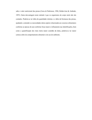 sabe o valor nutricional das presas (Carss & Parkinson, 1996; Helder-José & Andrade,
1997). Outra desvantagem neste método é que os organismos de corpo mole não são
contados. Poderia-se ter idéia da quantidade mínima e a idéia da biomassa das presas,
ajudando a entender as necessidades desta espécie relacionada aos recursos alimentares
conforme as épocas do ano conforme fosse maior o refinamento nas identificações, bem
como a quantificação dos itens traria maior exatidão da dieta, poderia-se ter maior
certeza sobre de comportamento alimentar e do uso do ambiente.

 