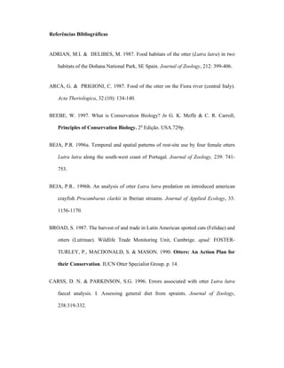 Referências Bibliográficas

ADRIAN, M.I. & DELIBES, M. 1987. Food habitats of the otter (Lutra lutra) in two
habitats of the Doñana National Park, SE Spain. Journal of Zoology, 212: 399-406.

ARCÁ, G. & PRIGIONI, C. 1987. Food of the otter on the Fiora river (central Italy).
Acta Theriologica, 32 (10): 134-140.
BEEBE, W. 1997. What is Conservation Biology? In G. K. Meffe & C. R. Carroll,
Principles of Conservation Biology. 2o Edição. USA.729p.
BEJA, P.R. 1996a. Temporal and spatial patterns of rest-site use by four female otters
Lutra lutra along the south-west coast of Portugal. Journal of Zoology, 239: 741753.
BEJA, P.R.. 1996b. An analysis of otter Lutra lutra predation on introduced american
crayfish Procambarus clarkii in Iberian streams. Journal of Applied Ecology, 33:
1156-1170.
BROAD, S. 1987. The harvest of and trade in Latin American spotted cats (Felidae) and
otters (Lutrinae). Wildlife Trade Monitoring Unit, Cambrige. apud: FOSTERTURLEY, P., MACDONALD, S. & MASON. 1990. Otters: An Action Plan for
their Conservation. IUCN Otter Specialist Group. p. 14.
CARSS, D. N. & PARKINSON, S.G. 1996. Errors associated with otter Lutra lutra
faecal analysis. I. Assessing general diet from spraints. Journal of Zoology,
238:319-332.

 