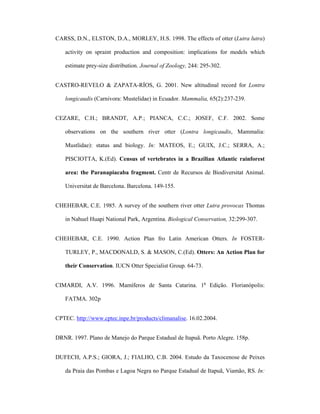 CARSS, D.N., ELSTON, D.A., MORLEY, H.S. 1998. The effects of otter (Lutra lutra)
activity on spraint production and composition: implications for models which
estimate prey-size distribution. Journal of Zoology, 244: 295-302.
CASTRO-REVELO & ZAPATA-RÍOS, G. 2001. New altitudinal record for Lontra
longicaudis (Carnivora: Mustelidae) in Ecuador. Mammalia, 65(2):237-239.
CEZARE, C.H.; BRANDT, A.P.; PIANCA, C.C.; JOSEF, C.F. 2002. Some
observations on the southern river otter (Lontra longicaudis, Mammalia:
Mustlidae): status and biology. In: MATEOS, E.; GUIX, J.C.; SERRA, A.;
PISCIOTTA, K.(Ed). Census of vertebrates in a Brazilian Atlantic rainforest
area: the Paranapiacaba fragment. Centr de Recursos de Biodiversitat Animal.
Universitat de Barcelona. Barcelona. 149-155.
CHEHEBAR, C.E. 1985. A survey of the southern river otter Lutra provocax Thomas
in Nahuel Huapi National Park, Argentina. Biological Conservation, 32:299-307.
CHEHEBAR, C.E. 1990. Action Plan fro Latin American Otters. In FOSTERTURLEY, P., MACDONALD, S. & MASON, C.(Ed). Otters: An Action Plan for
their Conservation. IUCN Otter Specialist Group. 64-73.
CIMARDI, A.V. 1996. Mamíferos de Santa Catarina. 1a Edição. Florianópolis:
FATMA. 302p
CPTEC. http://www.cptec.inpe.br/products/climanalise. 16.02.2004.
DRNR. 1997. Plano de Manejo do Parque Estadual de Itapuã. Porto Alegre. 158p.
DUFECH, A.P.S.; GIORA, J.; FIALHO, C.B. 2004. Estudo da Taxocenose de Peixes
da Praia das Pombas e Lagoa Negra no Parque Estadual de Itapuã, Viamão, RS. In:

 