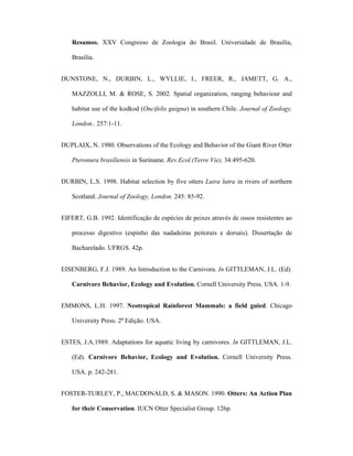 Resumos. XXV Congresso de Zoologia do Brasil. Universidade de Brasília,
Brasília.
DUNSTONE, N., DURBIN, L., WYLLIE, I., FREER, R., JAMETT, G. A.,
MAZZOLLI, M. & ROSE, S. 2002. Spatial organization, ranging behaviour and
habitat use of the kodkod (Oncifelis guigna) in southern Chile. Journal of Zoology,
London.. 257:1-11.
DUPLAIX, N. 1980. Observations of the Ecology and Behavior of the Giant River Otter
Pteronura brasiliensis in Suriname. Rev.Ecol.(Terre Vie), 34:495-620.
DURBIN, L.S. 1998. Habitat selection by five otters Lutra lutra in rivers of northern
Scotland. Journal of Zoology, London. 245: 85-92.
EIFERT, G.B. 1992. Identificação de espécies de peixes através de ossos resistentes ao
processo digestivo (espinho das nadadeiras peitorais e dorsais). Dissertação de
Bacharelado. UFRGS. 42p.
EISENBERG, F.J. 1989. An Introduction to the Carnivora. In GITTLEMAN, J.L. (Ed).
Carnivore Behavior, Ecology and Evolution. Cornell University Press. USA. 1-9.
EMMONS, L.H. 1997. Neotropical Rainforest Mammals: a field guied. Chicago
University Press. 2a Edição. USA.
ESTES, J.A.1989. Adaptations for aquatic living by carnivores. In GITTLEMAN, J.L.
(Ed). Carnivore Behavior, Ecology and Evolution. Cornell University Press.
USA. p. 242-281.
FOSTER-TURLEY, P., MACDONALD, S. & MASON. 1990. Otters: An Action Plan
for their Conservation. IUCN Otter Specialist Group. 126p.

 