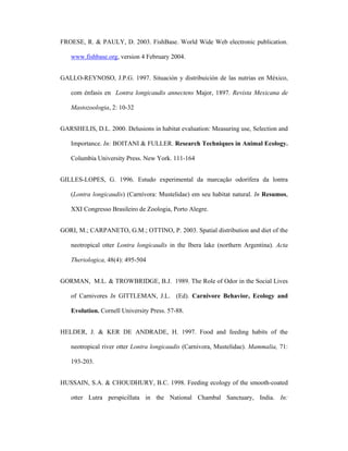FROESE, R. & PAULY, D. 2003. FishBase. World Wide Web electronic publication.
www.fishbase.org, version 4 February 2004.
GALLO-REYNOSO, J.P.G. 1997. Situación y distribuición de las nutrias en México,
com énfasis en Lontra longicaudis annectens Major, 1897. Revista Mexicana de
Mastozoologia, 2: 10-32
GARSHELIS, D.L. 2000. Delusions in habitat evaluation: Measuring use, Selection and
Importance. In: BOITANI & FULLER. Research Techniques in Animal Ecology.
Columbia University Press. New York. 111-164
GILLES-LOPES, G. 1996. Estudo experimental da marcação odorífera da lontra
(Lontra longicaudis) (Carnívora: Mustelidae) em seu habitat natural. In Resumos,
XXI Congresso Brasileiro de Zoologia, Porto Alegre.
GORI, M.; CARPANETO, G.M.; OTTINO, P. 2003. Spatial distribution and diet of the
neotropical otter Lontra longicaudis in the Ibera lake (northern Argentina). Acta
Theriologica, 48(4): 495-504
GORMAN, M.L. & TROWBRIDGE, B.J. 1989. The Role of Odor in the Social Lives
of Carnivores In GITTLEMAN, J.L. (Ed). Carnivore Behavior, Ecology and
Evolution. Cornell University Press. 57-88.
HELDER, J. & KER DE ANDRADE, H. 1997. Food and feeding habits of the
neotropical river otter Lontra longicaudis (Carnivora, Mustelidae). Mammalia, 71:
193-203.
HUSSAIN, S.A. & CHOUDHURY, B.C. 1998. Feeding ecology of the smooth-coated
otter Lutra perspicillata in the National Chambal Sanctuary, India. In:

 