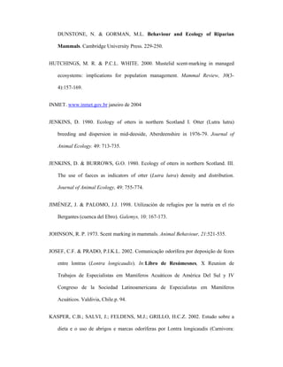 DUNSTONE, N. & GORMAN, M.L. Behaviour and Ecology of Riparian
Mammals. Cambridge University Press. 229-250.
HUTCHINGS, M. R. & P.C.L. WHITE. 2000. Mustelid scent-marking in managed
ecosystems: implications for population management. Mammal Review, 30(34):157-169.
INMET. www.inmet.gov.br janeiro de 2004
JENKINS, D. 1980. Ecology of otters in northern Scotland I. Otter (Lutra lutra)
breeding and dispersion in mid-deeside, Aberdeenshire in 1976-79. Journal of
Animal Ecology. 49: 713-735.
JENKINS, D. & BURROWS, G.O. 1980. Ecology of otters in northern Scotland. III.
The use of faeces as indicators of otter (Lutra lutra) density and distribution.
Journal of Animal Ecology, 49: 755-774.
JIMÉNEZ, J. & PALOMO, J.J. 1998. Utilización de refugios por la nutria en el río
Bergantes (cuenca del Ebro). Galemys, 10: 167-173.
JOHNSON, R. P. 1973. Scent marking in mammals. Animal Behaviour, 21:521-535.
JOSEF, C.F. & PRADO, P.I.K.L. 2002. Comunicação odorífera por deposição de fezes
entre lontras (Lontra longicaudis). In:Libro de Resúmesnes, X Reunion de
Trabajos de Especialistas em Mamíferos Acuáticos de América Del Sul y IV
Congreso de la Sociedad Latinoamericana de Especialistas em Mamíferos
Acuáticos. Valdivia, Chile.p. 94.
KASPER, C.B.; SALVI, J.; FELDENS, M.J.; GRILLO, H.C.Z. 2002. Estudo sobre a
dieta e o uso de abrigos e marcas odoríferas por Lontra longicaudis (Carnivora:

 