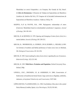 Mustelidae) no arroio Forquetinha e rio Forqueta, Rio Grande do Sul, Brasil.
In:Libro de Resúmesnes, X Reunion de Trabajos de Especialistas em Mamíferos
Acuáticos de América Del Sul y IV Congreso de la Sociedad Latinoamericana de
Especialistas em Mamíferos Acuáticos. Valdivia, Chile.p. 94.
KOEPFLI, K.-P & WAYNE, R.K.. 1998. Phylogenetic relationships of otters
(Carnivora: Mustelidae) based on mitochondrial cytochrome b sequences. Journal
of Zoology, 246: 401-416.
KRUUK, H. & HEWSON, R. 1978. Spacing and foranging of otters (Lutra lutra) in a
marine habitat. Journal of Zoology,185: 205-212.
KRUUK, H.; MOORHOUSE, A.; CONROY, J.W.H; DURBIN, L.; FREARS, S.1989.
An Estimate of numbers and habitat preferences of otters Lutra lutra in Shetland,
UK. Biological Conservation, 49: 241-254.
KRUUK, H. 1992. Scent marking by otters (Lutra lutra): signaling the use of resources.
Behavioral Ecology, 3(2):133-140.
KRUUK, H. 1995. Wild Otters: Predation and Population. Oxford University Press.
Oxford. 290p.
LINNELL, J.D.C., SWENSON, J.E. & ANDERSEN, R. 2000. Conservation of
biodiversity in Scandinavian boreal forests: large carnivores as flagships, umbrellas,
indicators, or keystones? Biodiversity and Conservation, 9:857-868.
LÓPES-NIEVES, P. & HERNANDO, J.A. 1984. Food habitat of the otter in the central
Sierra Morena (Cordoba, Spain). Acta Theriologica, 29 (32) 383-401.

 