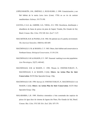 LÓPEZ-MARTÍN, J.M.; JIMÉNEZ, J.; RUIZ-OLMO, J. 1998. Caracterización y uso
Del hábitat de la nutria Lutra lutra (Linné, 1758) en un río de carácter
maediterráneo. Galemys, 10:175-190.
LUCENA, C.A.S. de; JARDIM, A.S.; VIDAL, E.S. 1994. Ocorrência, distribuição e
abundância da fauna de peixes da praia de Itapuã, Viamão, Rio Grande do Sul,
Brasil. Comum. Mus. Ciênc. PUC-RS. Séri. Zool 7: 3-27.
MACARTHUR, R.H. & PIANKA, E.R. 1966. On optimal use of a patchy environment.
The American Naturalist, 100(916): 603-609.
MACDONALD, S. M. & MASON, C. F. 1985. Otters, their habitat and conservation in
Northeast Greece. Biological Conservation, 31:191-210.
MACDONALD, S.M. & MASON, C.F. 1987. Seasonal marking in an otter population.
Acta Theriologica, 32(27): 449-462.
MACDONALD, S.M. & MASON, C. 1990. Threats In: FOSTER-TURLEY, P.,
MACDONALD, S. & MASON, C.(Ed). Otters: An Action Plan for their
Conservation. IUCN Otter Specialist Group. 126p.
MACDONALD, S.M. 1990. Surveys In: FOSTER-TURLEY, P., MACDONALD, S. &
MASON, C.(Ed). Otters: An Action Plan for their Conservation. IUCN Otter
Specialist Group. 126p.
MALABARBA, L.R. 1989. Histórico sistemático e lista comentada das espécies de
peixes de água doce do sistema da laguna dos Patos, Rio Grande do Sul, Brasil.
Comum. Mus. Ciênc. PUC-RS. Séri. Zool. 2(8): 107-179.

 
