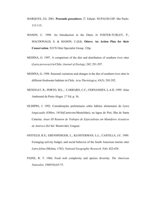 MARQUES, J.G. 2001. Pescando pescadores. 2a. Edição. NUPAUB-USP. São Paulo.
113-115.
MASON, C. 1990. An Introduction to the Otters In FOSTER-TURLEY, P.,
MACDONALD, S. & MASON, C.(Ed). Otters: An Action Plan for their
Conservation. IUCN Otter Specialist Group. 126p.
MEDINA, G. 1997. A comparison of the diet and distribution of southern river otter
(Lutra provocax) in Chile. Journal of Zoology, 242: 291-297.
MEDINA, G. 1998. Seasonal variations and changes in the diet of southern river otter in
different freshwater habitats in Chile. Acta Theriologica, 43(3): 285-292.
MENEGAT, R.; PORTO, M.L.; CARRARO, C.C.; FERNANDES, L.A.D. 1999. Atlas
Ambiental de Porto Alegre. 2 a Ed. p. 36.
OLIMPIO, J. 1992. Considerações preliminares sobre hábitos alimentares de Lutra
longicaudis (Olfers, 1818)(Carnivora:Mustelidae), na lagoa do Peri, Ilha de Santa
Catarina. Anais III Reunion de Trabajos de Especialistas em Mamíferos Acuaticos
de América Del Sul. Montividel, Uruguai.
OSTFELD, R.S.; EBENSPERGER, L., KLOSTERMAN, L.L., CASTILLA, J.C. 1989.
Foranging activity budget, and social behavior of the South American marine otter
Lutra felina (Molina, 1782). National Geographic Research, 5(4): 422-438.
PAINE, R. T. 1966. Food web complexity and species diversity. The American
Naturalist, 100(910):65-75.

 