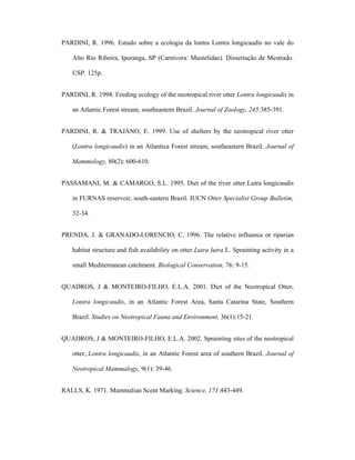 PARDINI, R. 1996. Estudo sobre a ecologia da lontra Lontra longicaudis no vale do
Alto Rio Ribeira, Iporanga, SP (Carnivora: Mustelidae). Dissertação de Mestrado.
USP. 125p.
PARDINI, R. 1998. Feeding ecology of the neotropical river otter Lontra longicaudis in
an Atlantic Forest stream, southeastern Brazil. Journal of Zoology, 245:385-391.
PARDINI, R. & TRAJANO, E. 1999. Use of shelters by the neotropical river otter
(Lontra longicaudis) in an Atlantica Forest stream, southeastern Brazil. Journal of
Mammology, 80(2): 600-610.
PASSAMANI, M. & CAMARGO, S.L. 1995. Diet of the river otter Lutra longicaudis
in FURNAS reservoir, south-eastern Brazil. IUCN Otter Specialist Group Bulletim,
32-34.
PRENDA, J. & GRANADO-LORENCIO, C. 1996. The relative influence or riparian
habitat structure and fish availability on otter Lutra lutra L. Sprainting activity in a
small Mediterranean catchment. Biological Conservation, 76: 9-15.
QUADROS, J & MONTEIRO-FILHO, E.L.A. 2001. Diet of the Neotropical Otter,
Lontra longicaudis, in an Atlantic Forest Area, Santa Catarina State, Southern
Brazil. Studies on Neotropical Fauna and Environment, 36(1):15-21.
QUADROS, J & MONTEIRO-FILHO, E.L.A. 2002. Sprainting sites of the neotropical
otter, Lontra longicaudis, in an Atlantic Forest area of southern Brazil. Journal of
Neotropical Mammalogy, 9(1): 39-46.
RALLS, K. 1971. Mammalian Scent Marking. Science, 171:443-449.

 