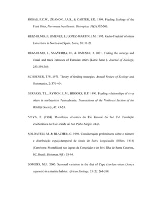 ROSAS, F.C.W., ZUANON, J.A.S., & CARTER, S.K. 1999. Feeding Ecology of the
Fiant Otter, Pteronura brasiliensis. Biotropica, 31(3):502-506.
RUIZ-OLMO, J.; JIMENEZ, J.; LOPEZ-MARTIN, J.M. 1995. Radio-Trackinf of otters
Lutra lutra in North-east Spain. Lutra, 38: 11-21.
RUIZ-OLMO, J., SAAVEDRA, D., & JIMENEZ, J. 2001. Testing the surveys and
visual and track censuses of Eurasian otters (Lutra lutra ). Journal of Zoology,
253:359-369.
SCHOENER, T.W..1971. Theory of feeding strategies. Annual Review of Ecology and
Systematics, 2: 370-404.
SERFASS, T.L.; RYMON, L.M.; BROOKS, R.P. 1990. Feeding relationships of river
otters in northeastern Pennsylvania. Transactions of the Northeast Section of the
Wildlife Society, 47: 43-53.
SILVA, F. (1994). Mamíferos silvestres do Rio Grande do Sul. Ed. Fundação
Zoobotânica do Rio Grande do Sul. Porto Alegre. 244p.
SOLDATELI, M. & BLACHER, C. 1996. Considerações preliminares sobre o número
e distribuição espaço/temporal de sinais de Lutra longicaudis (Olfers, 1818)
(Carnívora: Mustelidae) nas lagoas da Conceição e do Peri, Ilha de Santa Catarina,
SC, Brasil. Biotemas, 9(1): 38-64.
SOMERS, M.J.. 2000. Seasonal variation in the diet of Cape clawless otters (Aonyx
capensis) in a marine habitat. African Zoology, 35 (2): 261-268.

 