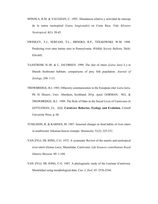 SPINOLA, R.M. & VAUGHAN, C. 1995. Abundancia relativa y actividad de marcaje
de la nutria neotropical (Lutra longicaudis) en Costa Rica. Vida Silvestre
Neotropical, 4(1): 38-45.
SWIMLEY, T.J., SERFASS, T.L., BROOKS, R.P., TZILKOWSKI, W.M. 1998.
Predicting river otter latrine sites in Pennsylvania. Wildlife Society Bulletin, 26(4):
836-845.
TAASTROM, H.-M. & L. JACOBSEN. 1999. The diet of otters (Lutra lutra L.) in
Danish freshwater habitats: comparisons of prey fish population. Journal of
Zoology, 248: 1-13.
TROWBRIDGE, B.J. 1983. Olfactory communication in the European otter Lutra lutra.
Ph. D. Dissert., Univ. Aberdeen, Scothland. 201p. Apud: GORMAN, M.L. &
TROWBRIDGE, B.J. 1989. The Role of Odor in the Social Lives of Carnivores In
GITTLEMAN, J.L. (Ed). Carnivore Behavior, Ecology and Evolution. Cornell
University Press. p. 68
TUMLISON, R. & KARNES, M. 1987. Seasonal changes in food habits of river otters
in southwester Arkansas beaver swamps. Mammalia, 51(2): 225-231.
VAN ZYLL DE JONG, C.G. 1972. A systematic Review of the neartic and neotropical
river otters (Genus Lutra, Mustelidae, Carnivora). Life Sciences contributions Royal
Ontario Museum. 80: 1-104.
VAN ZYLL DE JONG, C.G. 1987. A phylogenetic study of the Lutrinae (Carnívora:
Mustelidae) using morphological data. Can. J. Zool. 65: 2536-2544.

 