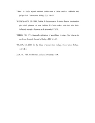 VIDAL, O.(1993). Aquatic mammal conservation in Latin America: Problemas and
perspectives. Conservation Biology, 7(4):788-795.
WALDEMARIN, H.F..1999. Análise da Contaminação da lontra (Lontra longicaudis)
por metais pesados em uma Unidade de Conservação e uma área com forte
influência antrópica. Dissertação de Mestrado. UFRGS.
WEBER, J.M. 1991. Seasonal exploitation of amphibians by otters (Lutra lutra) in
north-east Scotland. Journal of Zoology, 220: 641-651.
WILSON, E.O..2000. On the future of conservation biology. Conservation Biology,
14(1): 1-3.
ZAR, J.H.. 1999. Biostatistical Analysis. New Jersey, USA.

 