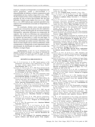 Estudo comparado da taxocenose de peixes em dois ambientes...

187

tropicais, variações no fotoperíodo e na temperatura são
muito pequenas, sendo a pluviosidade e a
disponibilidade de habitats os fatores responsáveis pela
sazonalidade em rios, riachos e lagos (GOULDING, 1980).
No Rio Grande do Sul o clima é temperado, entretanto, os
períodos de alta ou baixa pluviosidade não são bem
definidos. Estudos nesta região (AZEVEDO et al., 2000;
KALIL et al., 2005) indicam que o período reprodutivo das
espécies está normalmente associado ao fotoperíodo e à
temperatura.
Os resultados obtidos neste estudo permitem
concluir que a taxocenose de peixes dos dois ambientes
estudados, mesmo fazendo parte de um mesmo Sistema
Hidrográfico, apresenta diferenças na composição de
espécies. Isto se deve às diferenças nas características
ambientais de cada local, uma vez que um dos ambientes
se constitui em uma praia e o outro em uma lagoa. A
abundância, a biomassa e a diversidade, variaram ao longo
do ano, mostrando seu caráter sazonal. Além disso, estes
fatores tiveram relação com as variáveis ambientais, sendo
a temperatura e o fotoperíodo os mais importantes para a
determinação da distribuição de espécies na praia das
Pombas e na lagoa Negra.

Disponível em: <http://viceroy.eed.uconn.edu/estimates>.
Acesso em: 04.03.2005.
DAJOZ , R. 1978. Ecologia Geral. Petrópolis, Vozes. 472p.
DAY, J. H.; BLABER, S. J. M. & WALLACE, J. H. 1981. Estuarine
fishes. In: DAY, J. H. ed. Estuarine ecology with particular
reference to southern Africa. Rotterdam, A. A. Balkema.
p.199-221.
DUFECH, A. P. S. & FIALHO, C. B. 2007. Biologia populacional de
Pachyurus bonariensis Steindachner, 1879 (Perciformes,
Sciaenidae), uma espécie alóctone no sistema hidrográfico da
Laguna dos Patos, Brasil. Biota Neotropica 7(1):105-110.
GALACATOS, K.; BARRIGA-SALAZAR , R. & STEWART, D. J. 2004. Seasonal
and habitat influences on fish communities within the lower
Yasuni River basin of the Ecuadorian Amazon.
Environmental Biology of Fishes 71:33-51.
GALACATOS, K.; STEWART, D. J. & IBARRA, M. 1996. Fishy community
patterns of lagoons and associated tributaries in the Ecuadorian
Amazon. Copeia 1996:875-894.
GARUTTI, V. 1988. Distribuição longitudinal da ictiofauna em um
córrego da região noroeste do Estado de São Paulo, bacia do
rio Paraná. Revista Brasileira de Biologia 48:747-759.
GIORA, J.; FIALHO, C. B. & DUFECH, A. P. 2005. Feeding habits of
Eigenmannia trilineata López & Castello, 1966 (Teleostei,
Sternopygidae) of Parque Estadual de Itapuã, Rio Grande do
Sul, Brazil. Neotropical Ichthyology 3(2):291-298.
GORMAN, O. T. & KARR , J. R. 1978. Habitat structure and stream
fish communities. Ecology 59(3):507-515.
GOULDING , M. 1980. The fishes and the forest: explorations
in Amazon natural history. Berkeley, Univ. California.
280p.
GRENOUILLET, G.; PONT, D. & SEIP, K. L. 2002. Abundance and
species richness as a function of food resources and vegetation
structure: juvenile fish assemblages in rivers. Ecography
25:641-650.
GROSSER, K. M. & HAHN, S. D. 1981. Ictiofauna da Lagoa Negra,
Parque Estadual de Itapuã, município de Viamão, Rio Grande
do Sul, Brasil. Iheringia, Série Zoologia, 59:45-64.
HECK, K. & CROWDER, L. 1991. Habitat structure and predator–
prey interactions in vegetated aquatic systems. In: BELL, S.;
COY, M. C. E. & MUSHINSKY, H. eds. Habitat Structure: the
Physical Arrangement of Objects in Space. New York,
Chapman & Hall. p.282–299.
HENDERSON, P. A. & CRAMPTON, W. G. R. 1997. A comparison of
fish diversity and abundance between nutrient-rich and nutrientpoor lakes in the Upper Amazon. Journal of Tropical
Ecology 13:175-198.
HENDERSON, P. A. & HAMILTON, H. F. 1995. Standing crop and
distribution of fish in drifting and attached floating meadow
within an Upper Amazonian varzea lake. Journal of Fish
Biology 47:266-276.
HOOK, J. H. 1991. Seasonal variation in relative abundance and
species diversity of fishes in south bay. Contributions in
Marine Science 32:127-141.
JACKSON, D. A. & HARVEY, H. H. 1989. Biogeographic associations
in fish assemblages: Local vs. Regional processes. Ecology
70:1472-1484.
JACKSON, D. A.; PERES-NETO, P. R. & OLDEN, J. D. 2001. What
controls who is where in freshwater fish communities – the
roles os biotics, abiotics, and spatial factors. Canadian
Journal of Fisheries and Aquatics Sciences 58:157170.
JUNK, W. J. 1973. Investigations on the ecology and production
biology of the floating meadows (Paspalo-Echinochloetum)
on the Middle Amazon. Part 2: The aquatic fauna in the root
zone of the floating vegetation. Amazoniana 4:9-12.
KALIL, T. G.; AZEVEDO, M. A.; MALABARBA, L. R. & FIALHO, C. B.
2005. Reproductive biology and development of sexually
dimorphic structures in Aphyocharax anisitsi (Ostariophysi:
Characidae). Neotropical Ichthyology 3(3):433-438.
KLEEREKOPER, H. 1945. O peixe-rei. Rio de Janeiro, Ministério da
Agricultura, Serviço de Informação Agrícola. 98p.
KÖPPEN, W. 1948. Climatologia; con un estudio de los climas
de la tierra. México, Fondo de Cultura Economica. 478p.
LAYMAN, C. A. & WINEMILLER, K. O. 2005. Patterns of habitat
segregation among large fishes in a Venezuelan floodplain
river. Neotropical Ichthyology 3(1):111-117.

Agradecimentos. Ao Prof. Dr. Luiz R. Malabarba pelas
sugestões no decorrer do trabalho e aos colegas do Laboratório de
Ictiologia (UFRGS) pelo auxílio nas saídas de campo. Ao CNPq
(proc. 464545/00-5 e 476821/2003-7) e à CAPES pela bolsa
concedida.
REFERÊNCIAS BIBLIOGRÁFICAS
ABES, S. S. & AGOSTINHO, A. A. 2001. Spatial patterns in fish
distribuitions and structure of the ichthyocenosis in the Água
de Nanci stream, upper Paraná river basin, Brazil.
Hydrobiologia 445:217-227.
AGOSTINHO, A. A. & JÚLIO JR., H. F. 1999. Peixes da bacia do alto
rio Paraná. In: LOWE-MCCONNELL, R. H. ed. Estudos ecológicos
de comunidades de peixes tropicais. São Paulo, Editora
da Universidade de São Paulo. p.374-400.
ANGERMEIER, P. L. & KARR, J. R. 1983. Fish communities along
environmental gradients in a system of tropical streams.
Environmental Biology of Fishes 9(2):117-135.
ARRINGTON, D. A. & WINEMILLER, K. O. 2006. Habitat affinity, the
seasonal flood pulse, and community assembly in the litoral
zone of a Neotropical floorplain river. Journal of the
North American Benthological Society 25:126-141.
A ZEVEDO , M. A.; M ALABARBA , L. R. & F IALHO , C. B. 2000.
Reproductive biology of the inseminated Glandulocaudinae
Diapoma speculiferum Cope (Actinopterygii: Characidae).
Copeia 2000(4):983-989.
BECKER, F. G.; B RUSCHI JR., W. & PERET, A. C. 2003. Age and
growth of three Odontesthes species from Southern Brazil
(Atherinopsidae), with reference to phylogenetic constraints
in their life-history. Brazilian Journal of Biology
63(4):567-578.
B OTTON , D. L. & J ONES , K. K. 1990. Species composition,
distribution and invertebrate prey of fish assemblages in the
Columbia River Estuary. Progress in Oceanography
25:243-270.
CAIN, S. A. 1938. The species-area curve. American Midland
Naturalist 19:573-581.
C A S A T T I , L.; M E N D E S , H. F. & F E R R E I R A , K. M. 2003.
Aquaticmacrophytes as feeding site for small fishes in the
Rosana Reservoir, Paranapanema River, Southeastern Brazil.
Brazilian Journal of Biology 63(2):213-222.
CASTRO, R. M. C. & ARCIFA, M. S. 1987. Comunidades de peixes de
reservatórios no sul do Brasil. Revista Brasileira de
Biologia 47(4):493-500.
COLWELL, R. K. 2000. EstimateS 7.5: statistical estimation of
species richness and shared species from samples.

Iheringia, Sér. Zool., Porto Alegre, 99(2):177-188, 30 de junho de 2009

 
