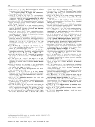 DUFECH & FIALHO

188
LOWE-M CCONNELL , R. H. 1975. Fish communities in tropical
freshwaters. New York, Longman Inc. 337p.
___. 1987. Ecological studies in tropical fish communities.
Cambridge, Cambridge University. 382p.
LUCENA, C. A. S.; JARDIM, A. S. & VIDAL, E. S. 1994. Ocorrência,
distribuição e abundância da fauna de peixes da praia de Itapuã,
Viamão, Rio Grande do Sul, Brasil. Comunicações do Museu
de Ciências e Tecnologia - PUCRS, Série Zoologia, 7:3-27.
MARTIN -S MITH , K. M. 1998. Relationships between fishes and
habitat in rainforest streams in Sabah, Malaysia. Journal of
Fish Biology 52:458-482.
MATTHEWS, W. L. & ROBINSON, H. W. 1998. Influence of drainage
connectivity, drainage area and regional species richness of
fishes of the interior highlands in Arkansas. The American
Midland Naturalist 139(1):1-19.
MAZZONI, R. & LOBÓN-CERVIÁ , J. 2000. Longitudinal structure,
density and production rates of a neotropical stream fish
assemblage: the river Ubatiba in the Serra do Mar, Southeast
Brazil. Ecography 23:588-602.
MCKAYE, K. R. 1984. Behavioral aspects of cichlids reproductive
strategies: patterns of territoriality and brood defense in
Central American substratum spawner and African mouth
brooders. In: P OTTS , G. W. & W OOTON , R. J. eds. Fish
reproduction: strategies and tatics. London, Academic.
p.245-273.
MENEGAT, R.; PORTO, M. L.; CARRARO, C. C. & FERNANDES , L. A. D.
1998. Atlas Ambiental de Porto Alegre. Porto Alegre,
Editora da Universidade/UFRGS. 228p.
MESCHIATTI, A. J.; ARCIFA, M. S. & FENERICH-VERANI, N. 2000. Fish
communities associated with macrophytes in Brazilian floodplain
lakes. Environmental Biology of Fishes 58:133-143.
MIRANDA, J. C. & MAZZONI, R. 2003. Composição da ictiofauna de
três riachos do alto rio Tocantins – GO. Biota Neotropica
3(1):1-12.
MOYLE, P. B.; DANIELS, R. A.; HERBOLD, B. H. & BALTZ, D. M. 1986.
Patterns of distribuition and abundance of a non-coevolved
assemblage of estuarine fishes in California. Fishery Bulletin
84:105-117.
OBERDORFF, T.; HUGHENY , B. & VIGNERON, T. 2001. Is assemblage
variability related to environmental variability? An answer
for riverine fish. Oikos 93:419-428.
PAYNE, A. I. 1986. The ecology of tropical lakes and rivers.
New York, John Wiley. 310p
P ÉREZ -L ÓPEZ, F. J & S OLA -F ERNÁNDEZ , F. M. 1993. Divers:
Programa para el cálculo de los índices de diversidade.
Disponível em: <http://perso.wanadoo.es/ip-1/descargas>.
Acesso em 29.06.2004.
P IELOU , E. C. 1975. Ecological diversity. New York, John
Wiley & Sons. 165p.
POWER, M. E. 1983. Grazing ecology of tropical freshwater fishes
to different scales of variation in their food. Environmental
Biology of Fishes 9:103-115.
PUSEY, B. J.; ARTHINGTON, A. H. & READ, M. G. 1993. Spatial and
temporal variation in fish assemblage structure in the Mary
River, southeastern Queensland: the influence of habitat
structure. Environmental Biology of Fishes 37:355-380.
REIS, R. E.; KULLANDER, S. O. & FERRARIS JR., C. J. 2003. Check
list of the freshwater fishes of South and Central

America. Porto Alegre, EDIPUCRS. 742p.
RIO GRANDE DO SUL. 1997. Plano de Manejo do Parque Estadual
de Itapuã – RS. Porto Alegre, Departamento de Recursos
Naturais Renováveis. 158p.
RODRÍGUEZ, M. A. & LEWIS, W. M. 1994. Regulation and stability
in fish assemblages of neotropical floorplain lakes. Oecologia
99:166-180.
___. 1997. Structure of fish assemblages along environmental
gradients in floodplain lakes of the Orinoco River. Ecological
Monographs 67:109-128.
ROZAS , L. P. & ODUM , W. E. 1987. Use of tidal freshwater marshes
by fishes and macrofaunal crustaceans along a marsh streamorder gradient. Estuarine 10(1):36-43.
SANTOS, G. M. & FERREIRA, E. J. G. 1999. Peixes da Bacia Amazônica.
In: L OWE -M C C ONNELL , R. H. ed. Estudos ecológicos de
comunidades de peixes tropicais. São Paulo, Editora da
Universidade de São Paulo. p.345-373.
SMITH, W. S. & BARRELLA, W. 2000. The ichthyofauna of the
marginal lagoons of the Sorocaba River, SP, Brazil:
Composition, abundance and effect of the anthropogenic
actions. Revista Brasileira de Biologia 60(4):627-632.
SÚAREZ, Y. R. & PETRERE JR., M. 2006. Gradientes de diversidade nas
comunidades de peixes da bacia do rio Iguatemi, Mato Grosso do
Sul, Brasil. Iheringia, Série Zoologia, 96(2):197-204.
TEJERINA-GARRO, F. L.; FORTIN, R. & RODRÍGUEZ, M. A. 1998. Fish
community structure in relation to environmental variation
in floodplain lakes of the Araguaia River, Amazon Basin.
Environmental Biology of Fishes 51:399-410.
TER BRAAK, C. J. F. 1986. Canonical Correspondence Analysis: A
new eigenvector technique for multivariate direct gradient
analysis. Ecology 67(5):1167-1179.
TONN, W. M.; MAGNUSON, J. J.; RASK, M. & TOIVONEN, J. 1990.
Intercontinental comparison of small-lake fish assemblages:
The balance between local and regional processes. Americam
Naturalist 136:345-375.
UIEDA, V. S. 1984. Ocorrência e distribuição dos peixes em um
riacho de água doce. Revista Brasileira de Biologia
44(2):203-213.
UIEDA, V. S. & BARRETO, M. G. 1999. Composição da ictiofauna de
quatro trechos de diferentes ordens do rio Capivara, Bacia do
Tietê, Botucatu, São Paulo. Revista Brasileira de
Zoociências 1:55-67.
VOLKMER-RIBEIRO, C. 1981. Limnologia e a vegetação de macrófitas
na lagoa Negra, Parque Estadual de Itapuã, Rio Grande do Sul.
Iheringia, Série Botânica, 27:38-59.
VONO, V. & BARBOSA, F. A. R. 2001. Habitats and littoral zone fish
community structure of two natural lakes in southeast Brazil.
Environmental Biology of Fishes 61:371-379.
WEAVER, M. J.; MAGNUSON, J. J. & CLAYTON, M. K. 1996. Habitat
heterogeneity and fish community structure: Inference from
north temperate lakes. American Fisheries Society
Symposium 16:335-346.
WELCOMME, R. L. 1979. Fisheries ecology of floodplain rivers.
New York, Longmann. 317p.
W OOTTON , R. J. 1990. Ecology of teleost fishes. London,
Chapman and Hall. 404p.
ZAR, J. H. 1999. Biostatistical Analysis. 4 th ed. New Jersey,
Prentice-Hall. 663p.

Recebido em abril de 2008. Aceito em novembro de 2008. ISSN 0073-4721
Artigo disponível em: www.scielo.br/isz
Iheringia, Sér. Zool., Porto Alegre, 99(2):177-188, 30 de junho de 2009

 