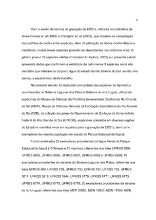 8
Com o auxilio da técnica de gravação de EOD´s, utilizada nos trabalhos de
Alves-Gomes et. al.(1995) e Crampton et. al. (2003), que consiste na comparação
dos padrões de ondas entre espécies, além da utilização de dados morfométricos e
merísticos, muitas novas espécies poderão ser descobertas nos próximos anos. O
gênero possui 32 espécies válidas (Crampton & Hopkins, 2005) e o presente estudo
apresenta dados que confirmam a existência de pelo menos 3 espécies ainda não
descritas que habitam os corpos d´água do estado do Rio Grande do Sul, sendo uma
destas, a espécie foco deste trabalho.
No presente estudo, foi realizada uma análise das espécies de Gymnotus
reconhecidas no Sistema Lagunar dos Patos e Sistema do rio Uruguai, utilizando
espécimes do Museu de Ciências da Pontifícia Universidade Católica do Rio Grande
do Sul (MCP), Museu de Ciências Naturais da Fundação Zoobotânica do Rio Grande
do Sul (FZB), da coleção de peixes do Departamento de Zoologia da Universidade
Federal do Rio Grande do Sul (UFRGS), espécimes coletados em diversas regiões
do Estado e mantidos vivos em aquários para a gravação de EOD´s, bem como
exemplares da mesma população em estudo do Parque Estadual de Itapuã.
Foram analisados 25 exemplares procedentes da lagoa Verde do Parque
Estadual de Itapuã (15 fêmeas e 10 machos), referentes aos lotes UFRGS 6854,
UFRGS 6855, UFRGS 6856, UFRGS 6857, UFRGS 6858 e UFRGS 6859; 16
exemplares procedentes do restante do Sistema Lagunar dos Patos, referentes aos
lotes UFRGS 568, UFRGS 729, UFRGS 730, UFRGS 734, UFRGS 735, UFRGS
5014, UFRGS 5618, UFRGS 5944, UFRGS 6770, UFRGS 6771, UFRGS 6773,
UFRGS 6774, UFRGS 6775, UFRGS 6776; 20 exemplares procedentes do sistema
do rio Uruguai, referentes aos lotes MCP 20683, MCN 16833, MCN 17009, MCN

 