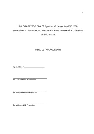 ii

BIOLOGIA REPRODUTIVA DE Gymnotus aff. carapo LINNAEUS, 1758
(TELEOSTEI: GYMNOTIDAE) DO PARQUE ESTADUAL DE ITAPUÃ, RIO GRANDE
DO SUL, BRASIL

DIEGO DE PAULA COGNATO

Aprovada em____________________

_________________________________
Dr. Luiz Roberto Malabarba

_________________________________
Dr. Nelson Ferreira Fontoura

_________________________________
Dr. William G.R. Crampton

 