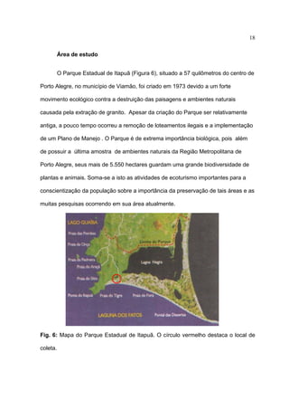 18
Área de estudo
O Parque Estadual de Itapuã (Figura 6), situado a 57 quilômetros do centro de
Porto Alegre, no município de Viamão, foi criado em 1973 devido a um forte
movimento ecológico contra a destruição das paisagens e ambientes naturais
causada pela extração de granito. Apesar da criação do Parque ser relativamente
antiga, a pouco tempo ocorreu a remoção de loteamentos ilegais e a implementação
de um Plano de Manejo . O Parque é de extrema importância biológica, pois além
de possuir a última amostra de ambientes naturais da Região Metropolitana de
Porto Alegre, seus mais de 5.550 hectares guardam uma grande biodiversidade de
plantas e animais. Soma-se a isto as atividades de ecoturismo importantes para a
conscientização da população sobre a importância da preservação de tais áreas e as
muitas pesquisas ocorrendo em sua área atualmente.

Fig. 6: Mapa do Parque Estadual de Itapuã. O círculo vermelho destaca o local de
coleta.

 