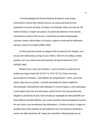 19
A história geológica do Parque Estadual de Itapuã é muito antiga,
remontando a mais de 500 milhões de anos. As rochas graníticas formam
atualmente os morros da Grota, do Araçá e do Campista, todos com mais de 190
metros de altura. A origem das praias e do pontal das desertas é mais recente,
remontando os últimos 400 mil anos. A ocorrência de quatro transgressões
marinhas, sendo a última delas a 5 mil anos, originou a atual planície sedimentar
arenosa, ainda em formação (SEMA, 2002).
O clima local está incluído na categoria Cfa do sistema de W. Köppen, com
chuvas bem distribuídas ao longo do ano (1000 a 1200 mm em média) e verões
quentes, com uma média anual de temperatura de aproximadamente 19o C
(UFRGS,1982)
Situada entre o morro do Campista, o morro da Grota e a praia de Fora
localiza-se a lagoa Verde (30º 22`52.4``S, 51º01`25``W). Possui uma área
aproximada de 4 hectares, profundidade não ultrapassando 1 metro, com fundo
lodoso, água escura e parada, e grande quantidade de matéria vegetal em
decomposição. Sazonalmente sofre alteração no volume d’água e, como está ligada
a outra lagoa menor por uma área baixa, podem formar uma única grande área
alagada no período de chuvas. Está cercada por vegetação de mata psamófila com
forte influência da Mata Atlântica, com muitos sarandis e densa população de juncos
em seu interior, que normalmente não ultrapassam 1,5 metros de altura. A lagoa em
questão possui duas espécies de gimnotiformes com uma biomassa significativa,
sendo uma delas Gymnotus aff. carapo aqui estudada e Brachyhypopomus sp.

 
