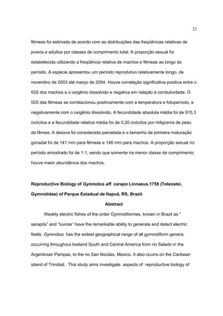 23
fêmeas foi estimado de acordo com as distribuições das freqüências relativas de
jovens e adultos por classes de comprimento total. A proporção sexual foi
estabelecida utilizando a freqüência relativa de machos e fêmeas ao longo do
período. A espécie apresentou um período reprodutivo relativamente longo, de
novembro de 2003 até março de 2004. Houve correlação significativa positiva entre o
IGS dos machos e o oxigênio dissolvido e negativa em relação à condutividade. O
IGS das fêmeas se correlacionou positivamente com a temperatura e fotoperíodo, e
negativamente com o oxigênio dissolvido. A fecundidade absoluta média foi de 915,3
ovócitos e a fecundidade relativa média foi de 0,20 ovócitos por miligrama de peso
da fêmea. A desova foi considerada parcelada e o tamanho de primeira maturação
gonadal foi de 141 mm para fêmeas e 146 mm para machos. A proporção sexual no
período amostrado foi de 1:1, sendo que somente na menor classe de comprimento
houve maior abundância dos machos.

Reproductive Biology of Gymnotus aff. carapo Linnaeus,1758 (Teleostei,
Gymnotidae) of Parque Estadual de Itapuã, RS, Brazil.
Abstract
Weakly electric fishes of the order Gymnotiformes, known in Brazil as “
sarapós” and “tuviras” have the remarkable ability to generate and detect electric
fields. Gymnotus has the widest geographical range of all gymnotiform genera,
occurring throughout lowland South and Central America from rio Salado in the
Argentinian Pampas, to the rio San Nicolas, Mexico. It also ocurrs on the Caribean
island of Trinidad. This study aims investigate aspects of reproductive biology of

 