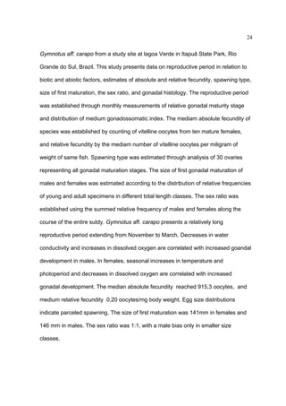 24
Gymnotus aff. carapo from a study site at lagoa Verde in Itapuã State Park, Rio
Grande do Sul, Brazil. This study presents data on reproductive period in relation to
biotic and abiotic factors, estimates of absolute and relative fecundity, spawning type,
size of first maturation, the sex ratio, and gonadal histology. The reproductive period
was established through monthly measurements of relative gonadal maturity stage
and distribution of medium gonadossomatic index. The mediam absolute fecundity of
species was established by counting of vitelline oocytes from ten mature females,
and relative fecundity by the mediam number of vitelline oocytes per miligram of
weight of same fish. Spawning type was estimated through analiysis of 30 ovaries
representing all gonadal maturation stages. The size of first gonadal maturation of
males and females was estimated according to the distribution of relative frequencies
of young and adult specimens in different total length classes. The sex ratio was
established using the summed relative frequency of males and females along the
course of the entire sutdy. Gymnotus aff. carapo presents a relatively long
reproductive period extending from November to March. Decreases in water
conductivity and increases in dissolved oxygen are correlated with increased goandal
development in males. In females, seasonal increases in temperature and
photoperiod and decreases in dissolved oxygen are correlated with increased
gonadal development. The median absolute fecundity reached 915,3 oocytes, and
medium relative fecundity 0,20 oocytes/mg body weight. Egg size distributions
indicate parceled spawning. The size of first maturation was 141mm in females and
146 mm in males. The sex ratio was 1:1, with a male bias only in smaller size
classes.

 