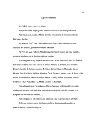 iii
Agradecimentos

Ao CNPQ, pela bolsa concedida.
Aos professores do programa de Pós-Graduação em Biologia Animal.
Aos meus pais Juarez e Maria, à minha irmã Giana, à minha namorada
Clarissa e família.
Agradeço à Profa. Dra. Clarice Bernhardt Fialho pela confiança por ter
aceitado me orientar, pelo bom humor e amizade.
Ao Prof. Dr. Luiz Roberto Malabarba pelo incentivo dado ao meu trabalho,
amizade, ajuda na parte de sistemática e coletas.
Aos colegas e amigos que auxiliaram nas saídas de campo, sem vocês este
trabalho não seria possível: Aloísio S. Braun, Adriana S. Pereira, Ana Paula S.
Dufech, Andréa B. Schaan, Anelise T. Hahn, Carlos Eduardo Machado, Carlos
Hiroshi, Caroline Maria da Silva, Caroline Zank, Giovanni Neves, Juan A. Anza, Júlia
Giora, Juliano Ferrer, Marco Azevedo, Marta D´amilo, Martin Schossler, Patrick
Colombo, Paulo Augusto de S. Motta, Vinícius R. Lampert,
Aos colegas Fábio Flores Lopes, Marco Azevedo e Cristina Oliveira pelo
auxílio nas técnicas histológicas e disposição para ajudar nas dificuldades que
surgiram no decorrer do trabalho.
Aos colegas dos laboratórios de ictiologia e de herpetologia da UFRGS.
À técnica do laboratório de Histologia Circe Machado pelo auxílio na
realização dos cortes histológicos.

 