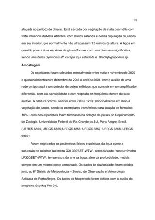 28
alagada no período de chuvas. Está cercada por vegetação de mata psamófila com
forte influência da Mata Atlântica, com muitos sarandis e densa população de juncos
em seu interior, que normalmente não ultrapassam 1,5 metros de altura. A lagoa em
questão possui duas espécies de gimnotiformes com uma biomassa significativa,
sendo uma delas Gymnotus aff. carapo aqui estudada e Brachyhypopomus sp.
Amostragem
Os espécimes foram coletados mensalmente entre maio e novembro de 2003
e quinzenalmente entre dezembro de 2003 e abril de 2004, com o auxílio de uma
rede do tipo puçá e um detector de peixes elétricos, que consiste em um amplificador
diferencial, com alta sensibilidade e com resposta em freqüência dentro da faixa
audível. A captura ocorreu sempre entre 9:00 e 12:00, principalmente em meio à
vegetação de juncos, sendo os exemplares transferidos para solução de formalina
10%. Lotes dos espécimes foram tombados na coleção de peixes do Departamento
de Zoologia, Universidade Federal do Rio Grande do Sul, Porto Alegre, Brasil.
(UFRGS 6854, UFRGS 6855, UFRGS 6856, UFRGS 6857, UFRGS 6858, UFRGS
6859)
Foram registrados os parâmetros físicos e químicos da água como a
saturação de oxigênio (oxímetro OXI 330/SET-WTW), condutividade (condutivímetro
LF330/SET-WTW), temperatura do ar e da água, além da profundidade, medida
sempre em um mesmo ponto demarcado. Os dados de pluviosidade foram obtidos
junto ao 8º Distrito de Meteorologia – Serviço de Observação e Meteorologia
Aplicada de Porto Alegre. Os dados de fotoperíodo foram obtidos com o auxílio do
programa SkyMap Pro 9.0.

 