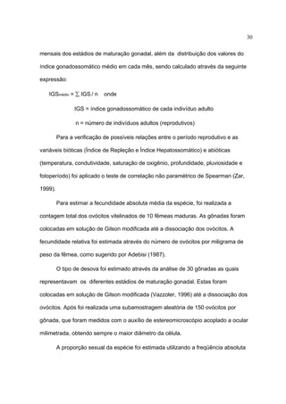 30
mensais dos estádios de maturação gonadal, além da distribuição dos valores do
índice gonadossomático médio em cada mês, sendo calculado através da seguinte
expressão:
IGSmédio = ∑ IGS / n

onde

IGS = índice gonadossomático de cada indivíduo adulto
n = número de indivíduos adultos (reprodutivos)
Para a verificação de possíveis relações entre o período reprodutivo e as
variáveis bióticas (Índice de Repleção e Índice Hepatossomático) e abióticas
(temperatura, condutividade, saturação de oxigênio, profundidade, pluviosidade e
fotoperíodo) foi aplicado o teste de correlação não paramétrico de Spearman (Zar,
1999).
Para estimar a fecundidade absoluta média da espécie, foi realizada a
contagem total dos ovócitos vitelinados de 10 fêmeas maduras. As gônadas foram
colocadas em solução de Gilson modificada até a dissociação dos ovócitos. A
fecundidade relativa foi estimada através do número de ovócitos por miligrama de
peso da fêmea, como sugerido por Adebisi (1987).
O tipo de desova foi estimado através da análise de 30 gônadas as quais
representavam os diferentes estádios de maturação gonadal. Estas foram
colocadas em solução de Gilson modificada (Vazzoler, 1996) até a dissociação dos
ovócitos. Após foi realizada uma subamostragem aleatória de 150 ovócitos por
gônada, que foram medidos com o auxílio de estereomicroscópio acoplado a ocular
milimetrada, obtendo sempre o maior diâmetro da célula.
A proporção sexual da espécie foi estimada utilizando a freqüência absoluta

 
