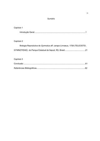 iv
Sumário

Capítulo 1
Introdução Geral..............................................................................................1

Capítulo 2
Biologia Reprodutiva de Gymnotus aff. carapo Linnaeus, 1758 (TELEOSTEI,
GYMNOTIDAE) do Parque Estadual de Itapuã, RS, Brasil......................................21

Capítulo 3
Conclusão .................................................................................................................61
Referências Bibliográficas.........................................................................................62

 