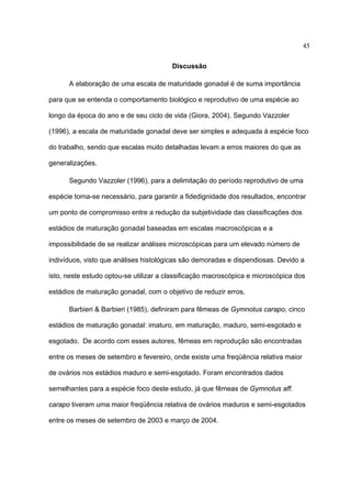 45
Discussão
A elaboração de uma escala de maturidade gonadal é de suma importância
para que se entenda o comportamento biológico e reprodutivo de uma espécie ao
longo da época do ano e de seu ciclo de vida (Giora, 2004). Segundo Vazzoler
(1996), a escala de maturidade gonadal deve ser simples e adequada à espécie foco
do trabalho, sendo que escalas muito detalhadas levam a erros maiores do que as
generalizações.
Segundo Vazzoler (1996), para a delimitação do período reprodutivo de uma
espécie torna-se necessário, para garantir a fidedignidade dos resultados, encontrar
um ponto de compromisso entre a redução da subjetividade das classificações dos
estádios de maturação gonadal baseadas em escalas macroscópicas e a
impossibilidade de se realizar análises microscópicas para um elevado número de
indivíduos, visto que análises histológicas são demoradas e dispendiosas. Devido a
isto, neste estudo optou-se utilizar a classificação macroscópica e microscópica dos
estádios de maturação gonadal, com o objetivo de reduzir erros.
Barbieri & Barbieri (1985), definiram para fêmeas de Gymnotus carapo, cinco
estádios de maturação gonadal: imaturo, em maturação, maduro, semi-esgotado e
esgotado. De acordo com esses autores, fêmeas em reprodução são encontradas
entre os meses de setembro e fevereiro, onde existe uma freqüência relativa maior
de ovários nos estádios maduro e semi-esgotado. Foram encontrados dados
semelhantes para a espécie foco deste estudo, já que fêmeas de Gymnotus aff.
carapo tiveram uma maior freqüência relativa de ovários maduros e semi-esgotados
entre os meses de setembro de 2003 e março de 2004.

 
