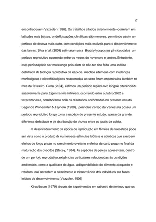 47
encontrados em Vazzoler (1996). Os trabalhos citados anteriormente ocorreram em
latitudes mais baixas, onde flutuações climáticas são menores, permitindo assim um
período de desova mais curto, com condições mais estáveis para o desenvolvimento
das larvas. Silva et al. (2003) estimaram para Brachyhypopomus pinnicaudatus um
período reprodutivo ocorrendo entre os meses de novembro e janeiro. Entretanto,
este período pode ser mais longo pois além de não ter sido feita uma análise
detalhada da biologia reprodutiva da espécie, machos e fêmeas com mudanças
morfológicas e eletrofisiológicas relacionadas ao sexo foram encontrados também no
mês de fevereiro. Giora (2004), estimou um período reprodutivo longo e diferenciado
sazonalmente para Eigenmannia trilineata, ocorrendo entre outubro/2002 e
fevereiro/2003, corroborando com os resultados encontrados no presente estudo.
Segundo Winnemiller & Taphorn (1989), Gymnotus carapo da Venezuela possui um
período reprodutivo longo como a espécie do presente estudo, apesar da grande
diferença de latitude e de distribuição de chuvas entre os locais de coleta.
O desencadeamento da época de reprodução em fêmeas de teleósteos pode
ser vista como o produto de numerosos estímulos bióticos e abióticos que exercem
efeitos de longo prazo no crescimento ovariano e efeitos de curto prazo no final da
maturação dos ovócitos (Stacey, 1984). As espécies de peixes apresentam, dentro
de um período reprodutivo, exigências particulares relacionadas às condições
ambientais, como a qualidade da água, a disponibilidade de alimento adequado e
refúgios, que garantem o crescimento e sobrevivência dos indivíduos nas fases
iniciais de desenvolvimento (Vazzoler, 1996)
Kirschbaum (1979) através de experimentos em cativeiro determinou que os

 