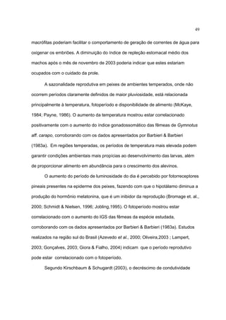 49
macrófitas poderiam facilitar o comportamento de geração de correntes de água para
oxigenar os embriões. A diminuição do índice de repleção estomacal médio dos
machos após o mês de novembro de 2003 poderia indicar que estes estariam
ocupados com o cuidado da prole.
A sazonalidade reprodutiva em peixes de ambientes temperados, onde não
ocorrem períodos claramente definidos de maior pluviosidade, está relacionada
principalmente à temperatura, fotoperíodo e disponibilidade de alimento (McKaye,
1984; Payne, 1986). O aumento da temperatura mostrou estar correlacionado
positivamente com o aumento do índice gonadossomático das fêmeas de Gymnotus
aff. carapo, corroborando com os dados apresentados por Barbieri & Barbieri
(1983a). Em regiões temperadas, os períodos de temperatura mais elevada podem
garantir condições ambientais mais propícias ao desenvolvimento das larvas, além
de proporcionar alimento em abundância para o crescimento dos alevinos.
O aumento do período de luminosidade do dia é percebido por fotorreceptores
pineais presentes na epiderme dos peixes, fazendo com que o hipotálamo diminua a
produção do hormônio melatonina, que é um inibidor da reprodução (Bromage et. al.,
2000; Schmidt & Nielsen, 1996; Jobling,1995). O fotoperíodo mostrou estar
correlacionado com o aumento do IGS das fêmeas da espécie estudada,
corroborando com os dados apresentados por Barbieri & Barbieri (1983a). Estudos
realizados na região sul do Brasil (Azevedo et al., 2000; Oliveira,2003 ; Lampert,
2003; Gonçalves, 2003; Giora & Fialho, 2004) indicam que o período reprodutivo
pode estar correlacionado com o fotoperíodo.
Segundo Kirschbaum & Schugardt (2003), o decréscimo de condutividade

 