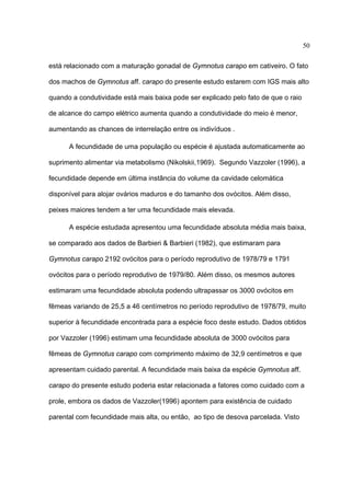 50
está relacionado com a maturação gonadal de Gymnotus carapo em cativeiro. O fato
dos machos de Gymnotus aff. carapo do presente estudo estarem com IGS mais alto
quando a condutividade está mais baixa pode ser explicado pelo fato de que o raio
de alcance do campo elétrico aumenta quando a condutividade do meio é menor,
aumentando as chances de interrelação entre os indivíduos .
A fecundidade de uma população ou espécie é ajustada automaticamente ao
suprimento alimentar via metabolismo (Nikolskii,1969). Segundo Vazzoler (1996), a
fecundidade depende em última instância do volume da cavidade celomática
disponível para alojar ovários maduros e do tamanho dos ovócitos. Além disso,
peixes maiores tendem a ter uma fecundidade mais elevada.
A espécie estudada apresentou uma fecundidade absoluta média mais baixa,
se comparado aos dados de Barbieri & Barbieri (1982), que estimaram para
Gymnotus carapo 2192 ovócitos para o período reprodutivo de 1978/79 e 1791
ovócitos para o período reprodutivo de 1979/80. Além disso, os mesmos autores
estimaram uma fecundidade absoluta podendo ultrapassar os 3000 ovócitos em
fêmeas variando de 25,5 a 46 centímetros no período reprodutivo de 1978/79, muito
superior à fecundidade encontrada para a espécie foco deste estudo. Dados obtidos
por Vazzoler (1996) estimam uma fecundidade absoluta de 3000 ovócitos para
fêmeas de Gymnotus carapo com comprimento máximo de 32,9 centímetros e que
apresentam cuidado parental. A fecundidade mais baixa da espécie Gymnotus aff.
carapo do presente estudo poderia estar relacionada a fatores como cuidado com a
prole, embora os dados de Vazzoler(1996) apontem para existência de cuidado
parental com fecundidade mais alta, ou então, ao tipo de desova parcelada. Visto

 