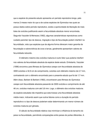 51
que a espécie do presente estudo apresenta um período reprodutivo longo, pelo
menos 2 meses maior do que a de outras espécies de Gymnotus nas quais se
possui dados sobre período reprodutivo, existe a oportunidade de liberação de mais
lotes de ovócitos justificando assim a fecundidade absoluta menor encontrada.
Segundo Vazzoler & Menezes (1992), algumas características reprodutivas como
cuidado parental, tipo de desova, migração e tipo de fecundação podem interferir na
fecundidade ,visto que espécies que de alguma forma oferecem maior garantia de
fecundação e sobrevivência de ovos e larvas, geralmente apresentam valores de
fecundidade reduzido.
O diâmetro máximo dos ovócitos maduros é outro fator que poderia interferir
nos valores da fecundidade absoluta da espécie deste estudo. Entretanto, Vazzoler
(1996) encontrou para fêmeas de Gymnotus carapo com fecundidade absoluta de
3000 ovócitos e 32,9 cm de comprimento, ovócitos com diâmetro máximo de 2,7 mm,
contrastando com o diâmetro encontrado para o presente estudo que foi de 1,7 mm.
Além disso, Barbieri & Barbieri (1982), encontraram para fêmeas de Gymnotus
carapo com fecundidade absoluta passando de 3000 ovócitos e comprimento de até
46 cm, ovócitos maduros com até 3,6 mm. Logo, o diâmetro dos ovócitos maduros
da espécie estudada não impediria que esta tivesse uma fecundidade absoluta
média maior, indicando assim que outros fatores como a duração do período
reprodutivo e o tipo de desova poderiam estar determinando um menor número de
ovócitos maduros por gônada.
O cálculo da fecundidade relativa visa minimizar a influência do tamanho do
peixe na fecundidade, permitindo comparações entre peixes de portes diferentes. A

 