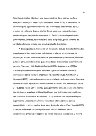 52
fecundidade relativa é também uma maneira indireta de se estimar o esforço
energético empregado na produção de ovócitos (Giora, 2004). A mesma autora
encontrou para Eigenmannia trilineata uma fecundidade relativa média de 0,27
ovócitos por miligrama de peso total de fêmea, valor esse muito próximo ao
encontrado para a espécie foco deste estudo. Devido à anatomia peculiar dos
gimnotiformes, uma fecundidade relativa baixa é esperada, pois o tamanho da
cavidade celomática impede uma grande produção de ovócitos.
A desova parcelada representa um mecanismo através do qual determinadas
espécies aumentam o número de ovócitos que produzem em um período de
reprodução, a níveis muito mais elevados que aqueles que poderiam ser predizíveis
pelo seu porte, considerando-se que a fecundidade é relacionada ao comprimento
do peixe (Vazzoler,1996). Barbieri & Barbieri (1982), Nakatani et al. (2001) e
Vazzoler (1996) estimaram que a desova de Gymnotus carapo é parcelada,
corroborando com o resultado encontrado no presente estudo. Kirschbaum &
Schugardt (2003), realizando experimentos em cativeiro, estimaram que a desova de
Gymnotus carapo é parcelada, podendo ocorrer a cada 60 dias a eliminação de até
247 ovócitos. Giora (2004) estimou que Eigenmannia trilineata possui este mesmo
tipo de desova, através de análises histológicas e da distribuição das freqüências
dos diâmetros dos ovócitos. Kirschbaum (1979) observou desova parcelada para
Eigenmannia virescens em cativeiro, variando os fatores abióticos como a
condutividade, o pH e o nível da água, além de simular chuva. Para Nikolskii (1963),
a desova parcelada e um prolongamento no período de desova são as
características principais de espécies de peixes tropicais e subtropicais. O mesmo

 