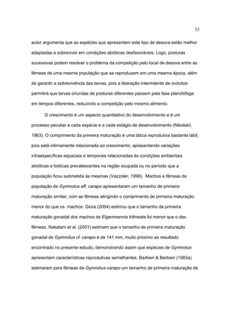 53
autor argumenta que as espécies que apresentam este tipo de desova estão melhor
adaptadas a sobreviver em condições abióticas desfavoráveis. Logo, posturas
sucessivas podem resolver o problema da competição pelo local de desova entre as
fêmeas de uma mesma população que se reproduzem em uma mesma época, além
de garantir a sobrevivência das larvas, pois a liberação intermitente de ovócitos
permitirá que larvas oriundas de posturas diferentes passem pela fase planctófaga
em tempos diferentes, reduzindo a competição pelo mesmo alimento.
O crescimento é um aspecto quantitativo do desenvolvimento e é um
processo peculiar a cada espécie e a cada estágio de desenvolvimento (Nikolskii,
1963). O comprimento da primeira maturação é uma tática reprodutiva bastante lábil,
pois está intimamente relacionada ao crescimento, apresentando variações
intraespecíficas espaciais e temporais relacionadas às condições ambientais
abióticas e bióticas prevalescentes na região ocupada ou no período que a
população ficou submetida às mesmas (Vazzoler, 1996). Machos e fêmeas da
população de Gymnotus aff. carapo apresentaram um tamanho de primeira
maturação similar, com as fêmeas atingindo o comprimento de primeira maturação
menor do que os machos. Giora (2004) estimou que o tamanho de primeira
maturação gonadal dos machos de Eigenmannia trilineata foi menor que o das
fêmeas. Nakatani et al. (2001) estimam que o tamanho de primeira maturação
gonadal de Gymnotus cf. carapo é de 141 mm, muito próximo ao resultado
encontrado no presente estudo, demonstrando assim que espécies de Gymnotus
apresentam características reprodutivas semelhantes. Barbieri & Barbieri (1983a)
estimaram para fêmeas de Gymnotus carapo um tamanho de primeira maturação de

 
