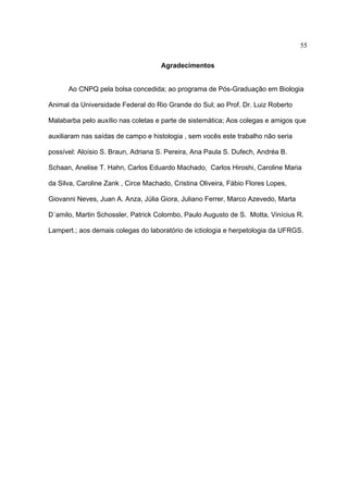 55
Agradecimentos
Ao CNPQ pela bolsa concedida; ao programa de Pós-Graduação em Biologia
Animal da Universidade Federal do Rio Grande do Sul; ao Prof. Dr. Luiz Roberto
Malabarba pelo auxílio nas coletas e parte de sistemática; Aos colegas e amigos que
auxiliaram nas saídas de campo e histologia , sem vocês este trabalho não seria
possível: Aloísio S. Braun, Adriana S. Pereira, Ana Paula S. Dufech, Andréa B.
Schaan, Anelise T. Hahn, Carlos Eduardo Machado, Carlos Hiroshi, Caroline Maria
da Silva, Caroline Zank , Circe Machado, Cristina Oliveira, Fábio Flores Lopes,
Giovanni Neves, Juan A. Anza, Júlia Giora, Juliano Ferrer, Marco Azevedo, Marta
D´amilo, Martin Schossler, Patrick Colombo, Paulo Augusto de S. Motta, Vinícius R.
Lampert.; aos demais colegas do laboratório de ictiologia e herpetologia da UFRGS.

 