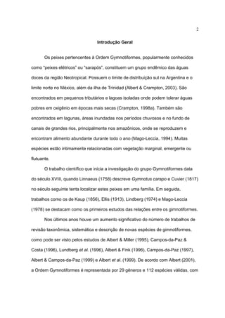 2
Introdução Geral
Os peixes pertencentes à Ordem Gymnotiformes, popularmente conhecidos
como “peixes elétricos” ou “sarapós”, constituem um grupo endêmico das águas
doces da região Neotropical. Possuem o limite de distribuição sul na Argentina e o
limite norte no México, além da ilha de Trinidad (Albert & Crampton, 2003). São
encontrados em pequenos tributários e lagoas isoladas onde podem tolerar águas
pobres em oxigênio em épocas mais secas (Crampton, 1998a). Também são
encontrados em lagunas, áreas inundadas nos períodos chuvosos e no fundo de
canais de grandes rios, principalmente nos amazônicos, onde se reproduzem e
encontram alimento abundante durante todo o ano (Mago-Leccia, 1994). Muitas
espécies estão intimamente relacionadas com vegetação marginal, emergente ou
flutuante.
O trabalho científico que inicia a investigação do grupo Gymnotiformes data
do século XVIII, quando Linnaeus (1758) descreve Gymnotus carapo e Cuvier (1817)
no século seguinte tenta localizar estes peixes em uma família. Em seguida,
trabalhos como os de Kaup (1856), Ellis (1913), Lindberg (1974) e Mago-Leccia
(1978) se destacam como os primeiros estudos das relações entre os gimnotiformes.
Nos últimos anos houve um aumento significativo do número de trabalhos de
revisão taxonômica, sistemática e descrição de novas espécies de gimnotiformes,
como pode ser visto pelos estudos de Albert & Miller (1995), Campos-da-Paz &
Costa (1996), Lundberg et al. (1996), Albert & Fink (1996), Campos-da-Paz (1997),
Albert & Campos-da-Paz (1999) e Albert et al. (1999). De acordo com Albert (2001),
a Ordem Gymnotiformes é representada por 29 gêneros e 112 espécies válidas, com

 