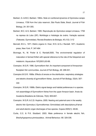 57
Barbieri, G. & M.C. Barbieri. 1984c. Note on nutritional dynamics of Gymnotus carapo
Linnaeus, 1758 from the Lobo reservoir, São Paulo State, Brazil. Journal of Fish
Biology, 24: 351-355.
Barbieri, M.C. & G. Barbieri. 1985. Reprodução de Gymnotus carapo Linnaeus, 1758
na represa do Lobo (SP). Morfologia e histologia de ovário. Variação sazonal.
(Teleostei, Gymnotidae). Revista Brasileira de Biologia, 45 (1/2): 3-12
Bennett, M.V.L. 1971. Eletric organs In: Hoar, W.S. & D.J. Randall. 1971. Academic
press, New York. P. 347-484
Bromage, N., M. Porter & C. Randall.2000. The environmental regulation of
maturation in farmed finfish with special reference to the role of the fotoperiod and
melatonin. Aquaculture 197(2001):63-98.
Crampton, W.G.R. 1996. Gymnotiform fish: An important component of Amazonian
floodplain fish communities. Journal of Fish Biology, 48: 298-301.
Crampton,W.G.R. 1998a. Effects of anoxia on the distribution, respiratory strategies
and electric diversity of gymnotiform fishes. Journal of Fish Biology, 53(A): 307330
Crampton, W.G.R. 1998b. Eletric signal design and habitat preferences in a species
rich assemblage of Gymnotiform fishes from the upper Amazon basin. Anais da
Academia Brasileira de Ciências, 70(4): 805-847.
Crampton, W.G.R. & C.D. Hopkins. 2005. Nesting and paternal care in the weakly
electric fish Gymnotus ( Gymnotiformes: Gimnotidae) with descriptions pf larval
and adult electric organ discharges of two species. Copeia 2005(1): 48-60.
Curtis, C.C. & P.K. Stoddard. 2003. Mate preference in female electric fish,
Brachyhypopomus pinnicaudatus . Animal Behaviour. 66: 329-336.

 