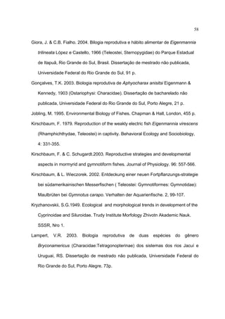 58
Giora, J. & C.B. Fialho. 2004. Bilogia reprodutiva e hábito alimentar de Eigenmannia
trilineata López e Castello, 1966 (Teleostei, Sternopygidae) do Parque Estadual
de Itapuã, Rio Grande do Sul, Brasil. Dissertação de mestrado não publicada,
Universidade Federal do Rio Grande do Sul, 91 p.
Gonçalves, T.K. 2003. Biologia reprodutiva de Aphyocharax anisitsi Eigenmann &
Kennedy, 1903 (Ostariophysi: Characidae). Dissertação de bacharelado não
publicada, Universidade Federal do Rio Grande do Sul, Porto Alegre, 21 p.
Jobling, M. 1995. Environmental Biology of Fishes. Chapman & Hall, London, 455 p.
Kirschbaum, F. 1979. Reproduction of the weakly electric fish Eigenmannia virescens
(Rhamphichthydae, Teleostei) in captivity. Behavioral Ecology and Sociobiology,
4: 331-355.
Kirschbaum, F. & C. Schugardt.2003. Reproductive strategies and developmental
aspects in mormyrid and gymnotiform fishes. Journal of Physiology. 96: 557-566.
Kirschbaum, & L. Wieczorek. 2002. Entdeckung einer neuen Fortpflanzungs-strategie
bei südamerikainischen Messerfischen ( Teleostei: Gymnotiformes: Gymnotidae):
Maulbrüten bei Gymnotus carapo. Verhalten der Aquarienfische. 2, 99-107.
Kryzhanovskii, S.G.1949. Ecological and morphological trends in development of the
Cyprinoidae and Siluroidae. Trudy Institute Morfology Zhivotn Akademic Nauk.
SSSR, Nro 1.
Lampert,

V.R.

2003.

Biologia

reprodutiva

de

duas

espécies

do

gênero

Bryconamericus (Characidae:Tetragonopterinae) dos sistemas dos rios Jacuí e
Uruguai, RS. Dissertação de mestrado não publicada, Universidade Federal do
Rio Grande do Sul, Porto Alegre. 73p.

 
