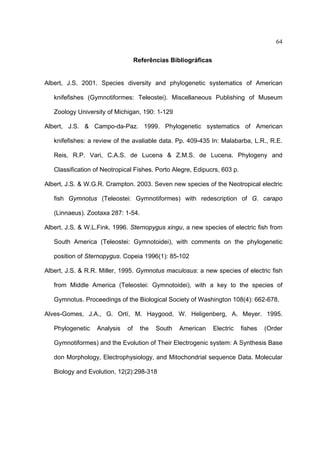 64
Referências Bibliográficas

Albert, J.S. 2001. Species diversity and phylogenetic systematics of American
knifefishes (Gymnotiformes: Teleostei). Miscellaneous Publishing of Museum
Zoology University of Michigan, 190: 1-129
Albert, J.S. & Campo-da-Paz. 1999. Phylogenetic systematics of American
knifefishes: a review of the avaliable data. Pp. 409-435 In: Malabarba, L.R., R.E.
Reis, R.P. Vari, C.A.S. de Lucena & Z.M.S. de Lucena. Phylogeny and
Classification of Neotropical Fishes. Porto Alegre, Edipucrs, 603 p.
Albert, J.S. & W.G.R. Crampton. 2003. Seven new species of the Neotropical electric
fish Gymnotus (Teleostei: Gymnotiformes) with redescription of G. carapo
(Linnaeus). Zootaxa 287: 1-54.
Albert, J.S. & W.L.Fink. 1996. Sternopygus xingu, a new species of electric fish from
South America (Teleostei: Gymnotoidei), with comments on the phylogenetic
position of Sternopygus. Copeia 1996(1): 85-102
Albert, J.S. & R.R. Miller, 1995. Gymnotus maculosus: a new species of electric fish
from Middle America (Teleostei: Gymnotoidei), with a key to the species of
Gymnotus. Proceedings of the Biological Society of Washington 108(4): 662-678.
Alves-Gomes, J.A., G. Ortí, M. Haygood, W. Heligenberg, A. Meyer. 1995.
Phylogenetic

Analysis

of

the

South

American

Electric

fishes

(Order

Gymnotiformes) and the Evolution of Their Electrogenic system: A Synthesis Base
don Morphology, Electrophysiology, and Mitochondrial sequence Data. Molecular
Biology and Evolution, 12(2):298-318

 