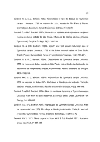 65
Barbieri, G. & M.C. Barbieri. 1982. Fecundidade e tipo de desova de Gymnotus
carapo

Linnaeus, 1758 na represa do Lobo, estado de São Paulo ( Pisces,

Gymnotidae). Spectrum: Jornal Brasileiro de Ciência, 2(7):25-29.
Barbieri, G. & M.C. Barbieri. 1983a. Dinâmica da reprodução de Gymnotus carapo na
represa do Lobo, estado de São Paulo. Influência de fatores abióticos (Pisces,
Gymnotidae). Tropical Ecology, 24(2): 244-259.
Barbieri, G. & M.C. Barbieri. 1983b. Growth and first sexual maturation size of
Gymnotus carapo Linnaeus, 1758 in the Lobo reservoir (state of São Paulo,
Brazil) (Pisces: Gymnotidae). Revue d´Hydrobiologie Tropicale, 16(2): 195-201.
Barbieri, G. & M.C. Barbieri. 1984a. Crescimento de Gymnotus carapo Linnaeus,
1758 na represa do Lobo, estado de São Paulo, pelo método da distribuição da
freqüência de comprimento (Pisces, Gymnotidae). Revista Brasileira de Biologia,
44(3): 239-246.
Barbieri, M.C. & G. Barbieri. 1984b. Reprodução de Gymnotus carapo Linnaeus,
1758 na represa do Lobo (SP). Morfologia e histologia de testículo. Variação
sazonal. (Pisces, Gymnotidae). Revista Brasileira de Biologia, 44(2): 141-148.
Barbieri, G. & M.C. Barbieri. 1984c. Note on nutritional dynamics of Gymnotus carapo
Linnaeus, 1758 from the Lobo reservoir, São Paulo State, Brazil. Journal of Fish
Biology, 24: 351-355.
Barbieri, M.C. & G. Barbieri. 1985. Reprodução de Gymnotus carapo Linnaeus, 1758
na represa do Lobo (SP). Morfologia e histologia de ovário. Variação sazonal.
(Teleostei, Gymnotidae). Revista Brasileira de Biologia, 45 (1/2): 3-12
Bennett, M.V.L. 1971. Eletric organs In: Hoar, W.S. & D.J. Randall. 1971. Academic
press, New York. P. 347-484

 